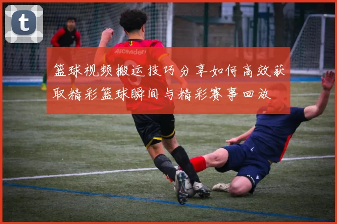 篮球视频搬运技巧分享如何高效获取精彩篮球瞬间与精彩赛事回放