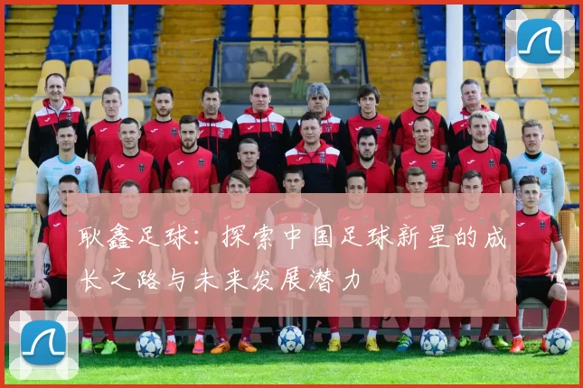 耿鑫足球：探索中国足球新星的成长之路与未来发展潜力