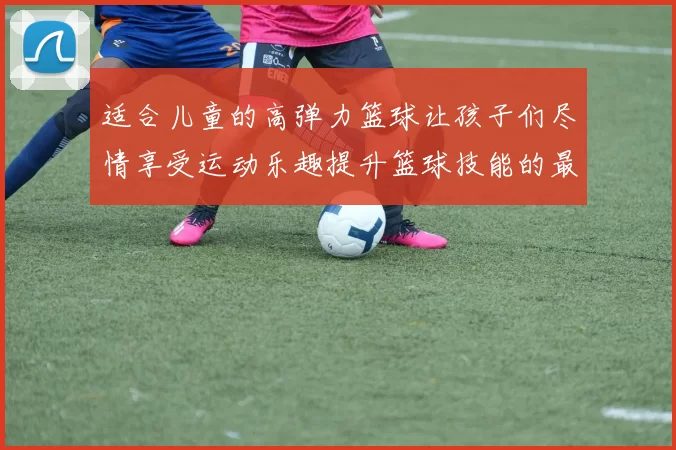 适合儿童的高弹力篮球让孩子们尽情享受运动乐趣提升篮球技能的最佳选择