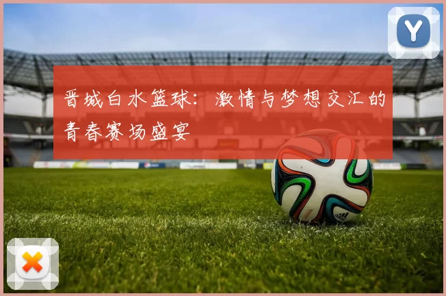 晋城白水篮球：激情与梦想交汇的青春赛场盛宴