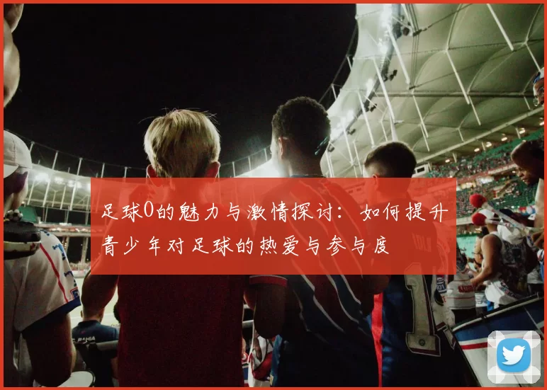 足球O的魅力与激情探讨：如何提升青少年对足球的热爱与参与度